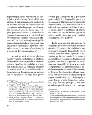 CIUDADANÍA Y DEMOCRACIA 
popular sigue siendo minoritaria. La filó-sofa 
34 
Iris Marion Young48 extendió el con-cepto 
de diferencia para que a través de él 
se hicieran visibles las condiciones de 
opresión de todos los grupos sociales que 
por razones de género, clase, raza, reli-gión, 
preferencia sexual o nacionalidad 
padecen. La consecuencia práctica de tal 
reconocimiento sería una “ciudadanía dife-renciada”, 
es decir, un conjunto de políti-cas 
públicas orientadas a compensar esas 
desventajas en el acceso a derechos, sobre 
todo a través de acciones afirmativas y la 
creación de derechos especiales.49 
Una crítica radical a este plantea-miento50 
señaló que la idea de ciudadanía 
diferenciada viola los principios liberales 
clásicos (igualdad de ciudadanos y neu-tralidad 
del Estado), e introduce un factor 
de arbitrariedad al ser difícil establecer 
los criterios de determinación de quiénes 
son los oprimidos. En todo caso, puede 
decirse que la mayoría de la población 
padece algún tipo de opresión, por lo que 
la ciudadanía diferenciada termina siendo 
impracticable. Más relevante aún es la 
crítica de que bajo este modelo teórico no 
es posible resolver problemas al interior 
del campo de los oprimidos: ¿quién es 
más oprimido y tiene por tanto prioridad 
en derechos sobre el otro?51 
En la arena pública internacional ha 
adquirido mucha visibilidad en la última 
década el debate sobre la “ciudadanía mul-ticultural”, 
concepto desarrollado por el 
filósofo canadiense Will Kymlicka.52 Ba-sándose 
en la experiencia de la minoría 
nacional francófona que habita el estado de 
Québec, en Canadá, Kymlicka ha soste-nido 
que es posible, legítimo y necesario 
complementar los derechos humanos tra-dicionales 
con los derechos de las minorías, 
es decir, los derechos universales de ciuda-danía 
con los derechos diferenciados para 
grupos minoritarios. Hay dos tipos princi-pales 
de esos grupos: los pueblos indíge-nas, 
cuyo reclamo principal y por tanto 
derecho especial consiste en el autogo- 
48 Iris Marion Young, Inclusion and Democracy, Oxford 
University Press, Oxford, 2000. 
49 Iris Marion Young, “Polity and Group Difference: A 
Critique of the Ideal of Universal Citizen”, en Ethics, 
vol. 99, núm. 2, 1989, citada por Manuel Pérez Le-desma, 
“Ciudadanos y ciudadanía: un análisis ini-cial”, 
en Manuel Pérez Ledesma (ed.), Ciudadanía y 
democracia, Editorial Pablo Iglesias, Madrid, 2000. 
50 Will Kymlicka y Wayne Norman, “El retorno del 
ciudadano: una revisión de la producción reciente en 
teoría de la ciudadanía”, op. cit. 
51 David Miller, “Ciudadanía y pluralismo”, en La 
Política…, op. cit. 
52 Will Kymlicka, Ciudadanía multicultural..., op. cit. Una 
reformulación en Will Kymlicka, La política vernácula. 
Nacionalismo, multiculturalismo y ciudadanía, Paidós, 
Buenos Aires, 2003. 
 