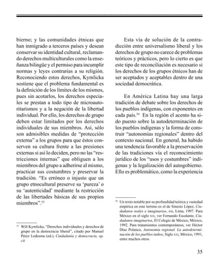 35 
bierno; y las comunidades étnicas que 
han inmigrado a terceros países y desean 
conservar su identidad cultural, reclaman-do 
derechos multiculturales como la ense-ñanza 
bilingüe y el permiso para incumplir 
normas y leyes contrarias a su religión. 
Reconociendo estos derechos, Kymlicka 
sostiene que el problema fundamental es 
la definición de los límites de los mismos, 
pues sin acotarlos, los derechos especia-les 
se prestan a todo tipo de microauto-ritarismos 
y a la negación de la libertad 
individual. Por ello, los derechos de grupo 
deben estar limitados por los derechos 
individuales de sus miembros. Así, sólo 
son admisibles medidas de “protección 
externa” a los grupos para que éstos con-serven 
su cultura frente a las presiones 
externas si así lo deciden, pero no las “res-tricciones 
internas” que obliguen a los 
miembros del grupo a adherirse al mismo, 
practicar sus costumbres y preservar la 
tradición. “Es erróneo o injusto que un 
grupo etnocultural preserve su ‘pureza’ o 
su ‘autenticidad’ mediante la restricción 
de las libertades básicas de sus propios 
miembros”.53 
Esta vía de solución de la contra-dicción 
entre universalismo liberal y los 
derechos de grupo no carece de problemas 
teóricos y prácticos, pero lo cierto es que 
este tipo de reconciliación es necesario si 
los derechos de los grupos étnicos han de 
ser aceptados y aceptables dentro de una 
sociedad democrática. 
En América Latina hay una larga 
tradición de debate sobre los derechos de 
los pueblos indígenas, con exponentes en 
cada país.54 En la región el acento ha si-do 
puesto sobre la autodeterminación de 
los pueblos indígenas y la forma de cons-truir 
“autonomías regionales” dentro del 
contexto nacional. En general, ha habido 
una tendencia favorable a la preservación 
de las tradiciones vía el reconocimiento 
jurídico de los “usos y costumbres” indí-genas 
y la legalización del autogobierno. 
Ello es problemático, como la experiencia 
53 Will Kymlicka, “Derechos individuales y derechos de 
grupo en la democracia liberal”, citado por Manuel 
Pérez Ledesma (ed.), Ciudadanía y democracia, op. 
cit. 
54 Un texto notable por su profundidad teórica y vastedad 
empírica en este terreno es el de Sinesio López, Ciu-dadanos 
reales e imaginarios, ids, Lima, 1997. Para 
México en el siglo xix, ver Fernando Escalante, Ciu-dadanos 
imaginarios, El Colegio de México, México, 
1992. Para tratamientos contemporáneos, ver Héctor 
Díaz Polanco, Autonomía regional. La autodetermi-nación 
de los pueblos indios, Siglo xxi, México, 1991, 
entre muchos otros. 
 