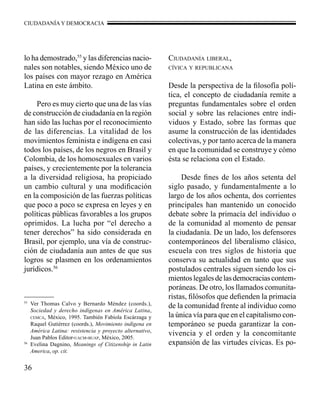 CIUDADANÍA Y DEMOCRACIA 
lo ha demostrado,55 y las diferencias nacio-nales 
36 
son notables, siendo México uno de 
los países con mayor rezago en América 
Latina en este ámbito. 
Pero es muy cierto que una de las vías 
de construcción de ciudadanía en la región 
han sido las luchas por el reconocimiento 
de las diferencias. La vitalidad de los 
movimientos feminista e indígena en casi 
todos los países, de los negros en Brasil y 
Colombia, de los homosexuales en varios 
países, y crecientemente por la tolerancia 
a la diversidad religiosa, ha propiciado 
un cambio cultural y una modificación 
en la composición de las fuerzas políticas 
que poco a poco se expresa en leyes y en 
políticas públicas favorables a los grupos 
oprimidos. La lucha por “el derecho a 
tener derechos” ha sido considerada en 
Brasil, por ejemplo, una vía de construc-ción 
de ciudadanía aun antes de que sus 
logros se plasmen en los ordenamientos 
jurídicos.56 
Ciudadanía liberal, 
cívica y republicana 
Desde la perspectiva de la filosofía polí-tica, 
el concepto de ciudadanía remite a 
preguntas fundamentales sobre el orden 
social y sobre las relaciones entre indi-viduos 
y Estado, sobre las formas que 
asume la construcción de las identidades 
colectivas, y por tanto acerca de la manera 
en que la comunidad se construye y cómo 
ésta se relaciona con el Estado. 
Desde fines de los años setenta del 
siglo pasado, y fundamentalmente a lo 
largo de los años ochenta, dos corrientes 
principales han mantenido un conocido 
debate sobre la primacía del individuo o 
de la comunidad al momento de pensar 
la ciudadanía. De un lado, los defensores 
contemporáneos del liberalismo clásico, 
escuela con tres siglos de historia que 
conserva su actualidad en tanto que sus 
postulados centrales siguen siendo los ci-mientos 
legales de las democracias contem-poráneas. 
De otro, los llamados comunita-ristas, 
filósofos que defienden la primacía 
de la comunidad frente al individuo como 
la única vía para que en el capitalismo con-temporáneo 
se pueda garantizar la con-vivencia 
y el orden y la concomitante 
expansión de las virtudes cívicas. Es po- 
55 Ver Thomas Calvo y Bernardo Méndez (coords.), 
Sociedad y derecho indígenas en América Latina, 
cemca, México, 1995. También Fabiola Escárzaga y 
Raquel Gutiérrez (coords.), Movimiento indígena en 
América Latina: resistencia y proyecto alternativo, 
Juan Pablos Editor-uacm-buap, México, 2005. 
56 Evelina Dagnino, Meanings of Citizenship in Latin 
America, op. cit. 
 