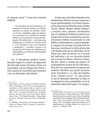 CIUDADANÍA Y DEMOCRACIA 
57 John Rawls, A Theory of Justice, Harvard University 
Press, Cambridge, 1970. Para una reformulación y 
autocrítica, ver del mismo autor, La Justicia como 
equidad: una reformulación, Paidós, Buenos Aires, 
2002. Otras versiones del liberalismo, en Robert 
Nozick, Anarchy, State and Utopia, Basic Books, 
Nueva York, 1974; Ronald Dworkin, Taking Rights 
Seriously, Harvard University Press, Cambridge, 
1977. 
58 A. Oldfield, “Citizenship: An Unnatural Practice?”, 
citado en Manuel Pérez Ledesma, Ciudadanía y 
democracia, op. cit. 
38 
59 Charles Taylor, Fuentes del yo. La construcción de la 
identidad moderna, Paidós, Barcelona, 1996; Michel 
Sandel, Liberalism and the Limits of Justice, Cambridge 
University Press, Cambridge, 1982; Alisdair MacIntyre, 
After Virtue, Notre Dame University Press, Notre 
Dame, 1981. Una brillante versión que dialoga con el 
republicanismo, en Michel Walzer, Las esferas de la 
justicia, fce, México, 1993. 
al conjunto social.57 Como bien sintetizó 
Oldfield: 
Los individuos son seres soberanos y au-tónomos 
en el terreno moral, y sus deberes 
consisten en respetar los derechos simila-res 
de otros ciudadanos, pagar sus impues-tos 
y participar en la defensa del sistema 
político en los momentos en que esté ame-nazado. 
Más allá de esto […] no tienen otras 
obligaciones en relación al conjunto social 
[…] los individuos como seres soberanos 
y autónomos […] deciden si ejercen o no 
los derechos del estatus de ciudadano en la 
esfera pública, o en el terreno más restringido 
de la política.58 
Así, el liberalismo produce fuertes 
derechos negativos, es decir, de separación 
del individuo frente al Estado y frente a la 
comunidad, y pocas obligaciones frente a 
ellos, apenas las necesarias para mantener 
vivas las libertades individuales. 
Contra esta visión liberal basada en los 
fundamentos clásicos vino una respuesta, a 
la que genéricamente se le llamó comuni-tarista, 
por parte de filósofos como Charles 
Taylor, Michel Sandel, Michel Walzer59 
y muchos otros, quienes consideraban 
que en realidad el problema central era el 
colapso de los lazos comunitarios que his-tóricamente 
habían caracterizado la vida 
pública estadounidense en épocas pasadas. 
Lo urgente era rescatar la primacía de los 
lazos que constituyen la red de protección 
y de significación de los individuos, de tal 
forma que antes de pensar en el rescate 
del individuo y de sus derechos habría 
que rescatar los bienes colectivos forma-dos 
por valores y normas que ponen a la 
comunidad por encima de los individuos. 
Para ello los comunitaristas recuperan una 
tradición filosófica que puede rastrearse 
hasta Aristóteles y su idea del hombre 
como “animal cívico”. La idea-fuerza 
es que la identidad individual se forja en 
la integración en la comunidad y no en la 
autonomía radical del sujeto. Los compro- 
 