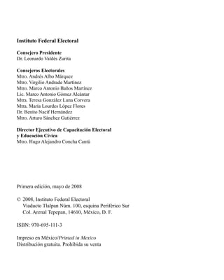 Instituto Federal Electoral 
Consejero Presidente 
Dr. Leonardo Valdés Zurita 
Consejeros Electorales 
Mtro. Andrés Albo Márquez 
Mtro. Virgilio Andrade Martínez 
Mtro. Marco Antonio Baños Martínez 
Lic. Marco Antonio Gómez Alcántar 
Mtra. Teresa González Luna Corvera 
Mtra. María Lourdes López Flores 
Dr. Benito Nacif Hernández 
Mtro. Arturo Sánchez Gutiérrez 
Director Ejecutivo de Capacitación Electoral 
y Educación Cívica 
Mtro. Hugo Alejandro Concha Cantú 
Primera edición, mayo de 2008 
© 2008, Instituto Federal Electoral 
Viaducto Tlalpan Núm. 100, esquina Periférico Sur 
Col. Arenal Tepepan, 14610, México, D. F. 
ISBN: 970-695-111-3 
Impreso en México/Printed in Mexico 
Distribución gratuita. Prohibida su venta 
 