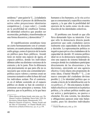 CIUDADANÍA Y DEMOCRACIA 
unidense,61 para quien la “[…] ciudadanía 
es vista como el proceso de deliberación 
activa sobre proyecciones identitarias 
competitivas […] cuyo valor […] reside 
en la posibilidad de establecer formas 
de identidad colectiva que pueden ser 
reconocidas, probadas y transformadas en 
una forma discursiva y democrática”.62 
61 Obras clásicas de Hanna Arendt, entre otras, son: The 
Human Condition, Doubleday, Nueva York, 1959; On 
Revolution, Pelican Books, Harmanworth, 1973. 
62 Maurizio Passerin d’Entrèves, “Hanna Arendt and 
the Idea of Citizenship”, en Chantal Mouffe (ed.), 
Dimensions of Radical Democracy, op. cit., p. 158. 
40 
El republicanismo arendtiano tiene 
un cierto hermanamiento con el comuni-tarismo, 
en cuanto piensa la ciudadanía, al 
estilo griego, como el ejercicio de la razón 
en público para fines públicos. Arendt 
tiene en mente una especie de ágora, el 
espacio público, donde los individuos 
debaten sobre sus distintas versiones de lo 
correcto y de lo justo. Pero la diferencia 
está precisamente en que para ella no es 
necesario que exista una comunidad pre-política 
cuyos valores y normas crean un 
consenso sustantivo sobre la base del cual 
los individuos actúan. Por el contrario, 
es en el debate sostenido en el espacio 
público en donde se han de construir y 
consensar esos principios y normas. Esta 
práctica, que es la política, es la que hace 
humanos a los humanos, es la vita activa 
que es consustancial y específica a nuestra 
especie, y la que abre la posibilidad del 
ejercicio de la razón como vía de cons-trucción 
de las identidades colectivas. 
El problema con Arendt es que ella 
lleva demasiado lejos su intuición. Cree 
que sólo la democracia directa puede 
garantizar que cada ciudadano ejerza 
realmente esas capacidades de discusión 
y decisión. La representación política es 
negativa pues priva a los ciudadanos de la 
capacidad de decidir. El sistema político 
ideal no es la democracia representativa, 
sino una especie de sistema federado de 
consejos donde los ciudadanos participan 
directamente de las discusiones y las 
decisiones, ejerciendo así una agencia 
efectiva. Como dijera otra proponente de 
estas ideas, Chantal Mouffe:63 “[…] un 
nuevo concepto del ciudadano deviene 
posible [...] la identidad política que es 
creada a través de la identificación con la 
res publica [...]”. De esta manera, la iden-tidad 
colectiva se construirá en la práctica 
política, y la cultura política tendría que 
ser activa y participativa, no pasiva o 
clientelar. En esta versión, los derechos 
y obligaciones parecen estar más balan-ceados, 
pues los derechos individuales 
63 Chantal Mouffe (ed.), ibíd., p. 235. 
 