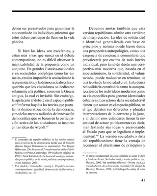 41 
deben ser preservados para garantizar la 
autonomía de los individuos, mientras que 
éstos deben participar de lleno en la vida 
pública. 
Si bien las ideas son excelentes, y 
están más vivas que nunca en el debate 
contemporáneo, no es difícil observar la 
inaplicabilidad de la propuesta como un 
conjunto. En grandes Estados-nacionales 
y en sociedades complejas como las ac-tuales, 
resulta imposible la anulación de la 
representación, y la democracia directa re-queriría 
que los ciudadanos se dedicaran 
solamente a la política, como en la Grecia 
antigua, lo cual es inviable. Sin embargo, 
la apelación al debate en el espacio públi-co64 
informa hoy día las teorías que postu-lan 
la democratización de la democracia, 
y modelos menos radicales de innovación 
democrática que se basan en la participa-ción 
activa de los ciudadanos se inspiran 
en las ideas de Arendt.65 
64 El concepto de espacio público se ha vuelto central 
para la teoría de la democracia desde que el filósofo 
alemán Jürgen Habermas lo sistematizó. Ver Jürgen 
Habermas, The Structural Transformation of the Public 
Sphere, mit Press, Cambridge, 1991 (edición original en 
1962); Nora Rabotnikof, En busca de un lugar común: 
el espacio público en la teoría política contemporánea, 
unam, México, 2005. 
65 Ver Andrés Hernández (comp.), Republicanismo 
contemporáneo: igualdad, democracia deliberativa y 
ciudadanía, op. cit. 
Debemos anotar también que esta 
versión republicana admite otra vertiente 
de interpretación. La idea de solidaridad 
e identidad generalizada con base en 
principios y normas puede leerse desde 
una perspectiva antropológica, como una 
exigencia de conciencia comunitaria que 
prevalecería por encima de todo interés 
individual, pero también desde una pers-pectiva 
más moderna que, basada en el 
asociacionismo, la solidaridad, el volun-tariado, 
puede traducirse en términos de 
una teoría de la sociedad civil. Esta densa 
red solidaria constituiría tanto la autopro-tección 
de los individuos modernos como 
su vía específica para generar identidades 
colectivas. Los actores de la sociedad civil 
tienen que actuar en el espacio público, en 
el que debaten sus diferentes y plurales 
interpretaciones de lo correcto y lo justo, 
y al definir esos estándares tienen la ne-cesidad 
de actuar políticamente (es decir, 
manifestando sus ideas y presionando 
al Estado para que se legalicen e imple-menten). 
66 La versión sociedad-civilista 
del republicanismo tiene la ventaja de 
reconocer el pluralismo de principios y 
66 El texto fundamental en esta corriente es Jean Cohen 
y Andrew Arato, Sociedad civil y teoría política, fce, 
México, 2000. Ver también Alberto J. Olvera (ed.), La 
sociedad civil: de la teoría a la realidad, El Colegio de 
México, México, 1999. La bibliografía sobre el tema 
es enorme. 
 