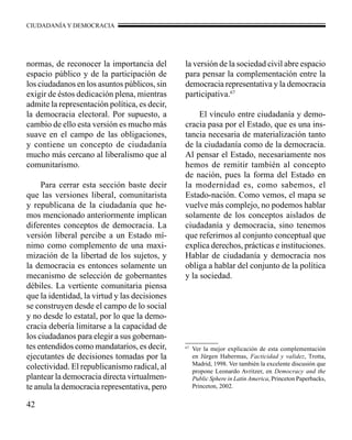 CIUDADANÍA Y DEMOCRACIA 
42 
67 Ver la mejor explicación de esta complementación 
en Jürgen Habermas, Facticidad y validez, Trotta, 
Madrid, 1998. Ver también la excelente discusión que 
propone Leonardo Avritzer, en Democracy and the 
Public Sphere in Latin America, Princeton Paperbacks, 
Princeton, 2002. 
normas, de reconocer la importancia del 
espacio público y de la participación de 
los ciudadanos en los asuntos públicos, sin 
exigir de éstos dedicación plena, mientras 
admite la representación política, es decir, 
la democracia electoral. Por supuesto, a 
cambio de ello esta versión es mucho más 
suave en el campo de las obligaciones, 
y contiene un concepto de ciudadanía 
mucho más cercano al liberalismo que al 
comunitarismo. 
Para cerrar esta sección baste decir 
que las versiones liberal, comunitarista 
y republicana de la ciudadanía que he-mos 
mencionado anteriormente implican 
diferentes conceptos de democracia. La 
versión liberal percibe a un Estado mí-nimo 
como complemento de una maxi-mización 
de la libertad de los sujetos, y 
la democracia es entonces solamente un 
mecanismo de selección de gobernantes 
débiles. La vertiente comunitaria piensa 
que la identidad, la virtud y las decisiones 
se construyen desde el campo de lo social 
y no desde lo estatal, por lo que la demo-cracia 
debería limitarse a la capacidad de 
los ciudadanos para elegir a sus gobernan-tes 
entendidos como mandatarios, es decir, 
ejecutantes de decisiones tomadas por la 
colectividad. El republicanismo radical, al 
plantear la democracia directa virtualmen-te 
anula la democracia representativa, pero 
la versión de la sociedad civil abre espacio 
para pensar la complementación entre la 
democracia representativa y la democracia 
participativa.67 
El vínculo entre ciudadanía y demo-cracia 
pasa por el Estado, que es una ins-tancia 
necesaria de materialización tanto 
de la ciudadanía como de la democracia. 
Al pensar el Estado, necesariamente nos 
hemos de remitir también al concepto 
de nación, pues la forma del Estado en 
la modernidad es, como sabemos, el 
Estado-nación. Como vemos, el mapa se 
vuelve más complejo, no podemos hablar 
solamente de los conceptos aislados de 
ciudadanía y democracia, sino tenemos 
que referirnos al conjunto conceptual que 
explica derechos, prácticas e instituciones. 
Hablar de ciudadanía y democracia nos 
obliga a hablar del conjunto de la política 
y la sociedad. 
 