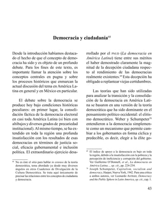 43 
Democracia y ciudadanía68 
Desde la introducción habíamos destaca-do 
el hecho de que el concepto de demo-cracia 
ha sido y es objeto de un profundo 
debate. Para los fines de este texto, es 
importante llamar la atención sobre los 
conceptos centrales en pugna y sobre 
los procesos históricos que enmarcan la 
actual discusión del tema en América La-tina 
en general y en México en particular. 
El debate sobre la democracia se 
produce hoy bajo condiciones históricas 
peculiares: en primer lugar, la consoli-dación 
fáctica de la democracia electoral 
en casi toda América Latina (si bien con 
altibajos y diversos grados de precariedad 
institucional). Al mismo tiempo, se ha ex-tendido 
en toda la región una profunda 
insatisfacción con los resultados de esas 
democracias en términos de justicia so-cial, 
eficacia gubernamental e inclusión 
política. El extraordinario ejercicio desa-rrollado 
por el pnud (La democracia en 
América Latina) tiene entre sus méritos 
el haber demostrado claramente la mag-nitud 
de la decepción ciudadana respec-to 
al rendimiento de las democracias 
realmente existentes.69 Esta decepción ha 
obligado a replantear viejas certidumbres. 
Las teorías que han sido utilizadas 
para analizar la transición y la consolida-ción 
de la democracia en América Lati-na 
se basaron en una versión de la teoría 
democrática que ha sido dominante en el 
pensamiento político occidental: el elitis-mo 
democrático. Weber y Schumpeter70 
entendieron a la democracia simplemen-te 
como un mecanismo que permite cam-biar 
a los gobernantes en forma cíclica y 
predecible, es decir, elegir a la élite go- 
68 No es éste el sitio para hablar in extenso de la teoría 
democrática, tema abordado ya desde muy diversos 
ángulos en otros Cuadernos de Divulgación de la 
Cultura Democrática. Se trata aquí únicamente de 
precisar las relaciones entre los conceptos de ciudadanía 
y democracia. 
69 El índice de apoyo a la democracia es bajo en toda 
la región, debido a la insatisfacción con la pobreza y la 
percepción de ineficiencia y corrupción del gobierno. 
Ver Guillermo O’Donnell, et al., La democracia en 
América Latina..., op. cit., pp. 224-234. 
70 Joseph Schumpeter, Capitalism, socialism and 
democracy, Harper, Nueva York, 1942. Para una crítica 
a ambos autores, ver Leonardo Avritzer, Democracy 
and the Public Sphere in Latin America, op. cit., cap. 1. 
 