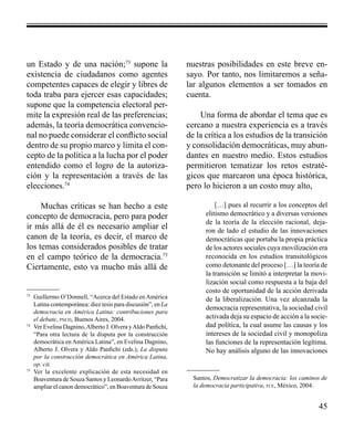 45 
un Estado y de una nación;73 supone la 
existencia de ciudadanos como agentes 
competentes capaces de elegir y libres de 
toda traba para ejercer esas capacidades; 
supone que la competencia electoral per-mite 
la expresión real de las preferencias; 
además, la teoría democrática convencio-nal 
no puede considerar el conflicto social 
dentro de su propio marco y limita el con-cepto 
de la política a la lucha por el poder 
entendido como el logro de la autoriza-ción 
y la representación a través de las 
elecciones.74 
Muchas críticas se han hecho a este 
concepto de democracia, pero para poder 
ir más allá de él es necesario ampliar el 
canon de la teoría, es decir, el marco de 
los temas considerados posibles de tratar 
en el campo teórico de la democracia.75 
Ciertamente, esto va mucho más allá de 
nuestras posibilidades en este breve en-sayo. 
Por tanto, nos limitaremos a seña-lar 
algunos elementos a ser tomados en 
cuenta. 
Una forma de abordar el tema que es 
cercano a nuestra experiencia es a través 
de la crítica a los estudios de la transición 
y consolidación democráticas, muy abun-dantes 
en nuestro medio. Estos estudios 
permitieron tematizar los retos estraté-gicos 
que marcaron una época histórica, 
pero lo hicieron a un costo muy alto, 
[…] pues al recurrir a los conceptos del 
elitismo democrático y a diversas versiones 
de la teoría de la elección racional, deja-ron 
de lado el estudio de las innovaciones 
democráticas que portaba la propia práctica 
de los actores sociales cuya movilización era 
reconocida en los estudios transitológicos 
como detonante del proceso […] la teoría de 
la transición se limitó a interpretar la movi-lización 
social como respuesta a la baja del 
costo de oportunidad de la acción derivada 
de la liberalización. Una vez alcanzada la 
democracia representativa, la sociedad civil 
activada deja su espacio de acción a la socie-dad 
política, la cual asume las causas y los 
intereses de la sociedad civil y monopoliza 
las funciones de la representación legítima. 
No hay análisis alguno de las innovaciones 
73 Guillermo O’Donnell, “Acerca del Estado en América 
Latina contemporánea: diez tesis para discusión”, en La 
democracia en América Latina: contribuciones para 
el debate, pnud, Buenos Aires, 2004. 
74 Ver Evelina Dagnino, Alberto J. Olvera y Aldo Panfichi, 
“Para otra lectura de la disputa por la construcción 
democrática en América Latina”, en Evelina Dagnino, 
Alberto J. Olvera y Aldo Panfichi (eds.), La disputa 
por la construcción democrática en América Latina, 
op. cit. 
75 Ver la excelente explicación de esta necesidad en 
Boaventura de Souza Santos y Leonardo Avritzer, “Para 
ampliar el canon democrático”, en Boaventura de Souza 
Santos, Democratizar la democracia: los caminos de 
la democracia participativa, fce, México, 2004. 
 