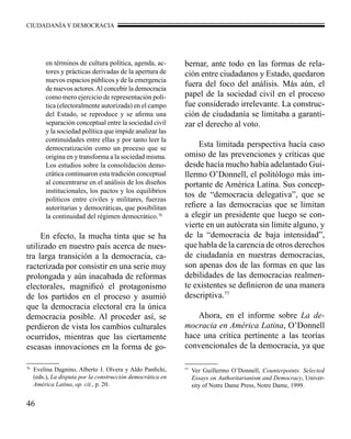 CIUDADANÍA Y DEMOCRACIA 
46 
en términos de cultura política, agenda, ac-tores 
y prácticas derivadas de la apertura de 
nuevos espacios públicos y de la emergencia 
de nuevos actores. Al concebir la democracia 
como mero ejercicio de representación polí-tica 
(electoralmente autorizada) en el campo 
del Estado, se reproduce y se afirma una 
separación conceptual entre la sociedad civil 
y la sociedad política que impide analizar las 
continuidades entre ellas y por tanto leer la 
democratización como un proceso que se 
origina en y transforma a la sociedad misma. 
Los estudios sobre la consolidación demo-crática 
continuaron esta tradición conceptual 
al concentrarse en el análisis de los diseños 
institucionales, los pactos y los equilibrios 
políticos entre civiles y militares, fuerzas 
autoritarias y democráticas, que posibilitan 
la continuidad del régimen democrático.76 
En efecto, la mucha tinta que se ha 
utilizado en nuestro país acerca de nues-tra 
larga transición a la democracia, ca-racterizada 
por consistir en una serie muy 
prolongada y aún inacabada de reformas 
electorales, magnificó el protagonismo 
de los partidos en el proceso y asumió 
que la democracia electoral era la única 
democracia posible. Al proceder así, se 
perdieron de vista los cambios culturales 
ocurridos, mientras que las ciertamente 
escasas innovaciones en la forma de go-bernar, 
ante todo en las formas de rela-ción 
entre ciudadanos y Estado, quedaron 
fuera del foco del análisis. Más aún, el 
papel de la sociedad civil en el proceso 
fue considerado irrelevante. La construc-ción 
de ciudadanía se limitaba a garanti-zar 
el derecho al voto. 
Esta limitada perspectiva hacía caso 
omiso de las prevenciones y críticas que 
desde hacía mucho había adelantado Gui-llermo 
O’Donnell, el politólogo más im-portante 
de América Latina. Sus concep-tos 
de “democracia delegativa”, que se 
refiere a las democracias que se limitan 
a elegir un presidente que luego se con-vierte 
en un autócrata sin límite alguno, y 
de la “democracia de baja intensidad”, 
que habla de la carencia de otros derechos 
de ciudadanía en nuestras democracias, 
son apenas dos de las formas en que las 
debilidades de las democracias realmen-te 
existentes se definieron de una manera 
descriptiva.77 
Ahora, en el informe sobre La de-mocracia 
en América Latina, O’Donnell 
hace una crítica pertinente a las teorías 
convencionales de la democracia, ya que 
76 Evelina Dagnino, Alberto J. Olvera y Aldo Panfichi, 
(eds.), La disputa por la construcción democrática en 
América Latina, op. cit., p. 20. 
77 Ver Guillermo O’Donnell, Counterpoints. Selected 
Essays on Authoritarianism and Democracy, Univer-sity 
of Notre Dame Press, Notre Dame, 1999. 
 