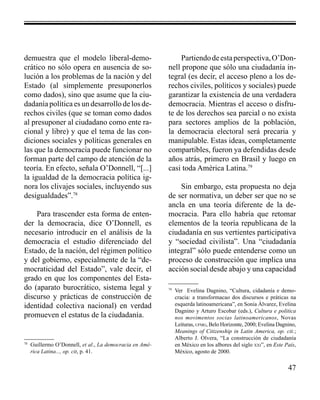 47 
demuestra que el modelo liberal-demo-crático 
no sólo opera en ausencia de so-lución 
a los problemas de la nación y del 
Estado (al simplemente presuponerlos 
como dados), sino que asume que la ciu-dadanía 
política es un desarrollo de los de-rechos 
civiles (que se toman como dados 
al presuponer al ciudadano como ente ra-cional 
y libre) y que el tema de las con-diciones 
sociales y políticas generales en 
las que la democracia puede funcionar no 
forman parte del campo de atención de la 
teoría. En efecto, señala O’Donnell, “[...] 
la igualdad de la democracia política ig-nora 
los clivajes sociales, incluyendo sus 
desigualdades”.78 
Para trascender esta forma de enten-der 
la democracia, dice O’Donnell, es 
necesario introducir en el análisis de la 
democracia el estudio diferenciado del 
Estado, de la nación, del régimen político 
y del gobierno, especialmente de la “de-mocraticidad 
del Estado”, vale decir, el 
grado en que los componentes del Esta-do 
(aparato burocrático, sistema legal y 
discurso y prácticas de construcción de 
identidad colectiva nacional) en verdad 
promueven el estatus de la ciudadanía. 
Partiendo de esta perspectiva, O’Don-nell 
propone que sólo una ciudadanía in-tegral 
(es decir, el acceso pleno a los de-rechos 
civiles, políticos y sociales) puede 
garantizar la existencia de una verdadera 
democracia. Mientras el acceso o disfru-te 
de los derechos sea parcial o no exista 
para sectores amplios de la población, 
la democracia electoral será precaria y 
manipulable. Estas ideas, completamente 
compartibles, fueron ya defendidas desde 
años atrás, primero en Brasil y luego en 
casi toda América Latina.79 
Sin embargo, esta propuesta no deja 
de ser normativa, un deber ser que no se 
ancla en una teoría diferente de la de-mocracia. 
Para ello habría que retomar 
elementos de la teoría republicana de la 
ciudadanía en sus vertientes participativa 
y “sociedad civilista”. Una “ciudadanía 
integral” sólo puede entenderse como un 
proceso de construcción que implica una 
acción social desde abajo y una capacidad 
78 Guillermo O’Donnell, et al., La democracia en Amé-rica 
Latina..., op. cit, p. 41. 
79 Ver Evelina Dagnino, “Cultura, cidadanía e demo-cracia: 
a transformacao dos discursos e práticas na 
esquerda latinoamericana”, en Sonia Álvarez, Evelina 
Dagnino y Arturo Escobar (eds.), Cultura e politica 
nos movimentos socias latinoamericanos, Novas 
Leituras, ufmg, Belo Horizonte, 2000; Evelina Dagnino, 
Meanings of Citizenship in Latin America, op. cit.; 
Alberto J. Olvera, “La construcción de ciudadanía 
en México en los albores del siglo xxi”, en Este País, 
México, agosto de 2000. 
 