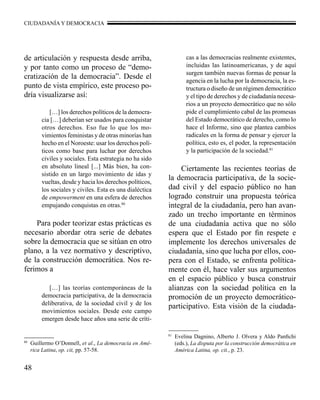 CIUDADANÍA Y DEMOCRACIA 
de articulación y respuesta desde arriba, 
y por tanto como un proceso de “demo-cratización 
48 
de la democracia”. Desde el 
punto de vista empírico, este proceso po-dría 
visualizarse así: 
[…] los derechos políticos de la democra-cia 
[…] deberían ser usados para conquistar 
otros derechos. Eso fue lo que los mo-vimientos 
feministas y de otras minorías han 
hecho en el Noroeste: usar los derechos polí-ticos 
como base para luchar por derechos 
civiles y sociales. Esta estrategia no ha sido 
en absoluto lineal [...] Más bien, ha con-sistido 
en un largo movimiento de idas y 
vueltas, desde y hacia los derechos políticos, 
los sociales y civiles. Esta es una dialéctica 
de empowerment en una esfera de derechos 
empujando conquistas en otras.80 
Para poder teorizar estas prácticas es 
necesario abordar otra serie de debates 
sobre la democracia que se sitúan en otro 
plano, a la vez normativo y descriptivo, 
de la construcción democrática. Nos re-ferimos 
a 
[…] las teorías contemporáneas de la 
democracia participativa, de la democracia 
deliberativa, de la sociedad civil y de los 
movimientos sociales. Desde este campo 
emergen desde hace años una serie de críti-cas 
a las democracias realmente existentes, 
incluidas las latinoamericanas, y de aquí 
surgen también nuevas formas de pensar la 
agencia en la lucha por la democracia, la es-tructura 
o diseño de un régimen democrático 
y el tipo de derechos y de ciudadanía necesa-rios 
a un proyecto democrático que no sólo 
pide el cumplimiento cabal de las promesas 
del Estado democrático de derecho, como lo 
hace el Informe, sino que plantea cambios 
radicales en la forma de pensar y ejercer la 
política, esto es, el poder, la representación 
y la participación de la sociedad.81 
Ciertamente las recientes teorías de 
la democracia participativa, de la socie-dad 
civil y del espacio público no han 
logrado construir una propuesta teórica 
integral de la ciudadanía, pero han avan-zado 
un trecho importante en términos 
de una ciudadanía activa que no sólo 
espera que el Estado por fin respete e 
implemente los derechos universales de 
ciudadanía, sino que lucha por ellos, coo-pera 
con el Estado, se enfrenta política-mente 
con él, hace valer sus argumentos 
en el espacio público y busca construir 
alianzas con la sociedad política en la 
promoción de un proyecto democrático-participativo. 
Esta visión de la ciudada- 
80 Guillermo O’Donnell, et al., La democracia en Amé-rica 
Latina, op. cit, pp. 57-58. 
81 Evelina Dagnino, Alberto J. Olvera y Aldo Panfichi 
(eds.), La disputa por la construcción democrática en 
América Latina, op. cit., p. 23. 
 