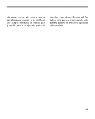 49 
nía como proceso de construcción es 
completamente opuesta a la neoliberal 
que campea dominante en nuestro país 
y que la limita a un ejercicio pasivo de 
derechos, cuyo alcance depende del Es-tado, 
y en la que sólo el ejercicio del voto 
permite percibir la existencia episódica 
del ciudadano. 
 