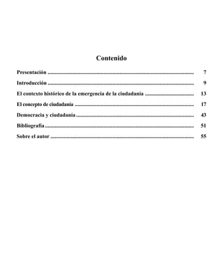 Contenido 
Presentación ............................................................................................................. 
Introducción............................................................................................................. 
El contexto histórico de la emergencia de la ciudadanía ..................................... 
El concepto de ciudadanía ......................................................................................... 
Democracia y ciudadanía........................................................................................ 
Bibliografía............................................................................................................... 
Sobre el autor........................................................................................................... 
7 
9 
13 
17 
43 
51 
55 
 
