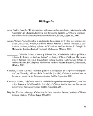 51 
Bibliografía 
Aboy Carlés, Gerardo, “El ágora turbia: reflexiones sobre populismo y ciudadanía en la 
Argentina”, en Cheresky, Isidoro e Inés Pousadela (comps.), Política e institucio-nes 
en las nuevas democracias latinoamericanas, Paidós, Argentina, 2001. 
Assies, Willem, “Apuntes sobre la ciudadanía, la sociedad civil y los movimientos so-ciales”, 
en Assies, Willem, Calderón, Marco Antonio y Salman Ton (eds.), Ciu-dadanía, 
cultura política y reforma del Estado en América Latina, El Colegio de 
Michoacán, Instituto Federal Electoral, Michoacán, México, 2002. 
_________, Calderón, Marco Antonio y Salman Ton, “Ciudadanía, cultura política y 
reforma del Estado en América Latina”, en Assies, Willem, Calderón, Marco An-tonio 
y Salman Ton (eds.), Ciudadanía, cultura política y reforma del Estado en 
América Latina, El Colegio de Michoacán, Instituto Federal Electoral, Michoacán, 
México, 2002. 
Carretón, Manuel Antonio, “Política, partidos y sociedades en la época contemporá-nea”, 
en Cheresky, Isidoro e Inés Pousadela (coords.), Política e instituciones en 
las nuevas democracias latinoamericanas, Paidós, Argentina, 2001. 
Cheresky, Isidoro, “Hipótesis sobre la ciudadanía argentina contemporánea”, en Che-resky, 
Isidoro e Inés Pousadela (coords.), Política e instituciones en las nuevas 
democracias latinoamericanas, Paidós, Argentina, 2001. 
Dagnino, Evelina, Meanings Citizenship in Latin America, Sussex, Institute of Deve-lopment 
Studies, Working Paper 258, 2005. 
 