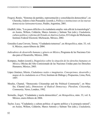 CIUDADANÍA Y DEMOCRACIA 
Fregosi, Renée, “Sistemas de partidos, representación y consolidación democrática”, en 
52 
Cheresky, Isidoro e Inés Pousadela (coords.), Política e instituciones en las nuevas 
democracias latinoamericanas, Paidós, Argentina, 2001. 
Gledhill, John, “Los pasos difíciles a la ciudadanía amplia: más allá de la transitología”, 
en Assies, Willem, Calderón, Marco Antonio y Salman Ton (eds.), Ciudadanía, 
cultura política y reforma del Estado en América Latina, El Colegio de Michoacán, 
Instituto Federal Electoral, Michoacán, México, 2002. 
González Luna Corvera, Teresa, “Ciudadanía temerosa”, en Metapolítica, núm. 33, vol. 
8, México, enero-febrero de 2004. 
Indicadores de desarrollo humano y género en México, Programa de las Naciones Uni-das 
para el Desarrollo, México, 2006. 
Kompass, Anders (coord.), Diagnóstico sobre la situación de los derechos humanos en 
México, Oficina del Alto Comisionado de las Naciones Unidas para los Derechos 
Humanos, México, 2003. 
López Jiménez, Silesio, Ciudadanos reales e imaginarios. Concepciones, desarrollo y 
mapas de la ciudadanía en el Perú, Instituto de Diálogo y Propuestas, Lima, Perú, 
1997. 
Moufee, Chantal, “Democratic Citizenship and the Political Community”, en Mou-fee, 
Chantal (ed.), Dimensions of Radical Democracy. Pluralism, Citizenship, 
Community, Verso, Londres, 1992. 
Sermeño, Ángel, “Ciudadanía y teoría democrática”, en Metapolítica, núm. 33, vol. 8, 
México, enero-febrero de 2004. 
Taylor, Lucy, “Ciudadanía y cultura política: el agente político y la jerarquía natural”, 
en Assies, Willem, Calderón, Marco Antonio y Salman Ton (eds.), Ciudadanía, 
 