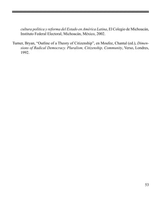 cultura política y reforma del Estado en América Latina, El Colegio de Michoacán, 
Instituto Federal Electoral, Michoacán, México, 2002. 
Turner, Bryan, “Outline of a Theory of Citizenship”, en Moufee, Chantal (ed.), Dimen-sions 
of Radical Democracy. Pluralism, Citizenship, Community, Verso, Londres, 
53 
1992. 
 