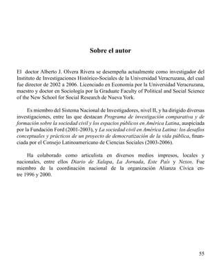 55 
Sobre el autor 
El doctor Alberto J. Olvera Rivera se desempeña actualmente como investigador del 
Instituto de Investigaciones Histórico-Sociales de la Universidad Veracruzana, del cual 
fue director de 2002 a 2006. Licenciado en Economía por la Universidad Veracruzana, 
maestro y doctor en Sociología por la Graduate Faculty of Political and Social Science 
of the New School for Social Research de Nueva York. 
Es miembro del Sistema Nacional de Investigadores, nivel II, y ha dirigido diversas 
investigaciones, entre las que destacan Programa de investigación comparativa y de 
formación sobre la sociedad civil y los espacios públicos en América Latina, auspiciada 
por la Fundación Ford (2001-2003), y La sociedad civil en América Latina: los desafíos 
conceptuales y prácticos de un proyecto de democratización de la vida pública, finan-ciada 
por el Consejo Latinoamericano de Ciencias Sociales (2003-2006). 
Ha colaborado como articulista en diversos medios impresos, locales y 
nacionales, entre ellos Diario de Xalapa, La Jornada, Este País y Nexos. Fue 
miembro de la coordinación nacional de la organización Alianza Cívica en-tre 
1996 y 2000. 
 