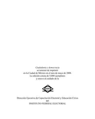Ciudadanía y democracia 
se terminó de imprimir 
en la Ciudad de México en el mes de mayo de 2008. 
La edición consta de 5,000 ejemplares 
y estuvo al cuidado de la 
Dirección Ejecutiva de Capacitación Electoral y Educación Cívica 
del 
Instituto Federal Electoral 
