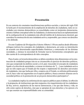 Presentación 
En un contexto de constantes transformaciones político-sociales, a inicios del siglo XXI 
la lucha por el reconocimiento de la ampliación de derechos de ciudadanía, tanto en so-ciedades 
con sistemas democráticos ya consolidados como en incipientes democracias, 
orienta el debate conceptual sobre la ciudadanía y la democracia hacia un replanteamiento 
de la configuración de la ciudadanía más allá del ámbito de la democracia electoral, que 
considere la construcción de una ciudadanía activa, responsable, que conoce sus derechos 
y los defiende. 
En este Cuaderno de Divulgación el doctor Alberto J. Olvera analiza desde diferentes 
enfoques teóricos los conceptos de ciudadanía y democracia, así como su interrelación 
de acuerdo con determinadas especificidades históricas y contextuales de las distintas 
sociedades, y destaca la necesidad de formular nuevas herramientas conceptuales que 
den cuenta de la correspondencia de tales conceptos. 
Para el autor, en la teoría democrática se deben considerar otras dimensiones en la cons-trucción 
de ciudadanía porque ésta no se circunscribe al ejercicio de derechos políticos, 
sino que comprende los ámbitos social y civil, para trascender el concepto de ciudadanía 
ligado a la elección de autoridades y avanzar en términos de “[…] una ciudadanía activa 
que no sólo espera que el Estado por fin respete e implemente los derechos universales 
de ciudadanía, sino que lucha por ellos, coopera con el Estado, se enfrenta políticamente 
con él, hace valer sus argumentos en el espacio público y busca construir alianzas con la 
sociedad política en la promoción de un proyecto democrático-participativo”. 
La ciudadanía implica la conformación de espacios públicos para el debate, la reflexión 
y la propuesta, de instituciones que den respuesta a los requerimientos de los ciudadanos 
de hoy, activos, arquitectos de las nuevas democracias, a las que dan forma y vida, no 
sólo como sujetos de derechos, sino que se apropian de esos derechos y los ejercen a la 
vez que asumen sus responsabilidades ante su comunidad. 
 