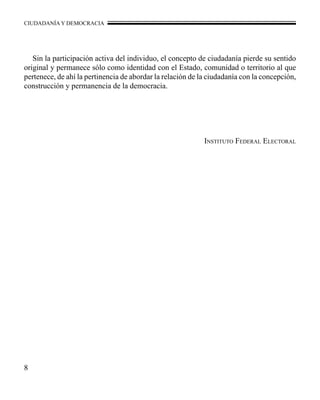 CIUDADANÍA Y DEMOCRACIA 
Sin la participación activa del individuo, el concepto de ciudadanía pierde su sentido 
original y permanece sólo como identidad con el Estado, comunidad o territorio al que 
pertenece, de ahí la pertinencia de abordar la relación de la ciudadanía con la concepción, 
construcción y permanencia de la democracia. 
Instituto Federal Electoral 
 