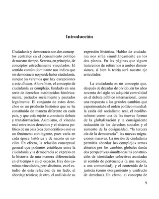 Introducción 
Ciudadanía y democracia son dos concep-tos 
centrales en el pensamiento político 
de nuestro tiempo. Se trata, en principio, de 
conceptos estrechamente vinculados. El 
sentido común dominante nos indica que 
sin democracia no puede haber ciudadanía, 
aunque ya veremos que hay excepciones 
a este dictum. Ahora bien, el concepto de 
ciudadanía es complejo, fundado en una 
serie de derechos establecidos histórica-mente, 
pactados socialmente y pautados 
legalmente. El conjunto de estos dere-chos 
es un producto histórico que se ha 
constituido de manera diferente en cada 
país, y que está sujeto a constante debate 
y transformación. Asimismo, el vínculo 
real entre estos derechos y el sistema po-lítico 
de un país (sea democrático o no) es 
un fenómeno contingente, pues varía en 
cada época histórica y de nación en na-ción. 
En efecto, la relación conceptual 
general que podemos establecer entre la 
ciudadanía y la democracia se expresa en 
la historia de una manera diferenciada 
en el tiempo y en el espacio. Hay dos ca-minos 
vinculados, pero distintos, en el es-tudio 
de esta relación: de un lado, el 
abordaje teórico; de otro, el análisis de su 
expresión histórica. Hablar de ciudada-nía 
nos sitúa simultáneamente en los 
dos planos. En las páginas que siguen 
trataremos de referirnos a ambas dimen-siones, 
si bien la teoría será nuestro eje 
articulador. 
La ciudadanía es un concepto que, 
después de décadas de olvido, en los años 
noventa del siglo xx adquirió centralidad 
en el debate público internacional, como 
una respuesta a los grandes cambios que 
experimentaba el orden político mundial: 
la caída del socialismo real, el neolibe-ralismo 
como una de las nuevas formas 
de la globalización y la consiguiente 
reducción de los derechos sociales y el 
aumento de la desigualdad, “la tercera 
ola de la democracia”, las nuevas migra-ciones 
masivas. La noción de ciudadanía 
permitía abordar los complejos temas 
abiertos por los cambios globales desde 
dos perspectivas simultáneas: la construc-ción 
de identidades colectivas asociadas 
al sentido de pertenencia (a una nación, 
a una comunidad), y el contenido de la 
justicia (como otorgamiento y usufructo 
de derechos). En efecto, el concepto de 
 
