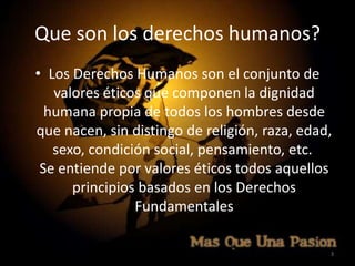 Que son los derechos humanos?
• Los Derechos Humanos son el conjunto de
   valores éticos que componen la dignidad
  humana propia de todos los hombres desde
que nacen, sin distingo de religión, raza, edad,
   sexo, condición social, pensamiento, etc.
 Se entiende por valores éticos todos aquellos
      principios basados en los Derechos
                Fundamentales

                                               3
 