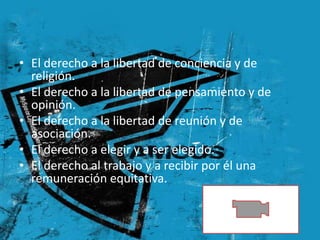 • El derecho a la libertad de conciencia y de
  religión.
• El derecho a la libertad de pensamiento y de
  opinión.
• El derecho a la libertad de reunión y de
  asociación.
• El derecho a elegir y a ser elegido.
• El derecho al trabajo y a recibir por él una
  remuneración equitativa.


                                                 5
 