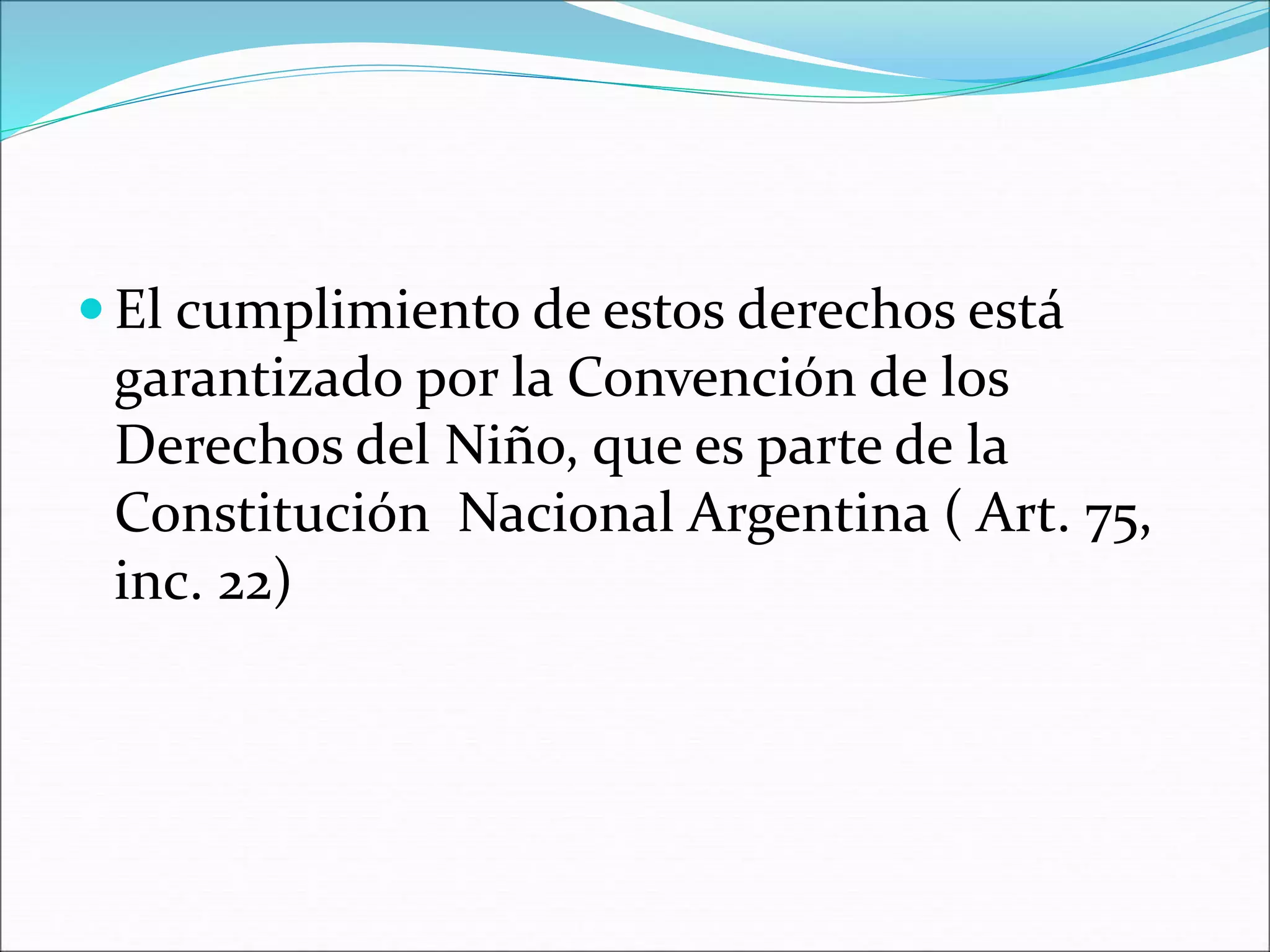  El cumplimiento de estos derechos está 
garantizado por la Convención de los 
Derechos del Niño, que es parte de la 
Constitución Nacional Argentina ( Art. 75, 
inc. 22) 
 