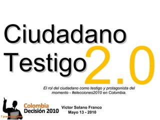 Ciudadano Testigo El rol del ciudadano como testigo y protagonista del momento - #elecciones2010 en Colombia. Víctor Solano Franco  Mayo 13 - 2010 2.0 