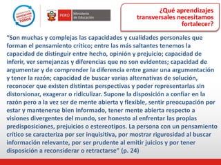 ¿Qué aprendizajes
transversales necesitamos
fortalecer?
“Son muchas y complejas las capacidades y cualidades personales que
forman el pensamiento crítico; entre las más saltantes tenemos la
capacidad de distinguir entre hecho, opinión y prejuicio; capacidad de
inferir, ver semejanzas y diferencias que no son evidentes; capacidad de
argumentar y de comprender la diferencia entre ganar una argumentación
y tener la razón; capacidad de buscar varias alternativas de solución,
reconocer que existen distintas perspectivas y poder representarlas sin
distorsionar, exagerar o ridiculizar. Supone la disposición a confiar en la
razón pero a la vez ser de mente abierta y flexible, sentir preocupación por
estar y mantenerse bien informado, tener mente abierta respecto a
visiones divergentes del mundo, ser honesto al enfrentar las propias
predisposiciones, prejuicios o estereotipos. La persona con un pensamiento
crítico se caracteriza por ser inquisitiva, por mostrar rigurosidad al buscar
información relevante, por ser prudente al emitir juicios y por tener
disposición a reconsiderar o retractarse” (p. 24)
 