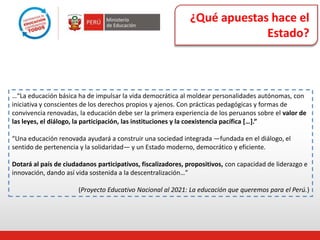 ¿Qué apuestas hace el
Estado?
…“La educación básica ha de impulsar la vida democrática al moldear personalidades autónomas, con
iniciativa y conscientes de los derechos propios y ajenos. Con prácticas pedagógicas y formas de
convivencia renovadas, la educación debe ser la primera experiencia de los peruanos sobre el valor de
las leyes, el diálogo, la participación, las instituciones y la coexistencia pacífica *…+.”
“Una educación renovada ayudará a construir una sociedad integrada —fundada en el diálogo, el
sentido de pertenencia y la solidaridad— y un Estado moderno, democrático y eficiente.
Dotará al país de ciudadanos participativos, fiscalizadores, propositivos, con capacidad de liderazgo e
innovación, dando así vida sostenida a la descentralización…”
(Proyecto Educativo Nacional al 2021: La educación que queremos para el Perú.)
 