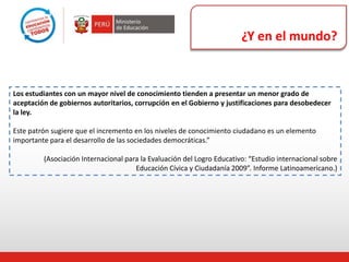 ¿Y en el mundo?
Los estudiantes con un mayor nivel de conocimiento tienden a presentar un menor grado de
aceptación de gobiernos autoritarios, corrupción en el Gobierno y justificaciones para desobedecer
la ley.
Este patrón sugiere que el incremento en los niveles de conocimiento ciudadano es un elemento
importante para el desarrollo de las sociedades democráticas.”
(Asociación Internacional para la Evaluación del Logro Educativo: “Estudio internacional sobre
Educación Cívica y Ciudadanía 2009”. Informe Latinoamericano.)
 