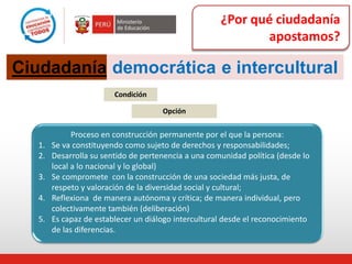 ¿Por qué ciudadanía
apostamos?
Condición
Opción
Proceso en construcción permanente por el que la persona:
1. Se va constituyendo como sujeto de derechos y responsabilidades;
2. Desarrolla su sentido de pertenencia a una comunidad política (desde lo
local a lo nacional y lo global)
3. Se compromete con la construcción de una sociedad más justa, de
respeto y valoración de la diversidad social y cultural;
4. Reflexiona de manera autónoma y crítica; de manera individual, pero
colectivamente también (deliberación)
5. Es capaz de establecer un diálogo intercultural desde el reconocimiento
de las diferencias.
Ciudadanía democrática e intercultural
 