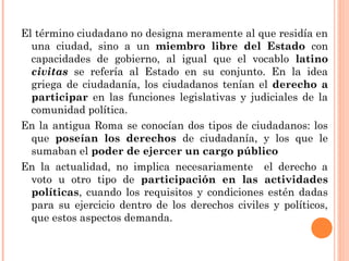 El término ciudadano no designa meramente al que residía en 
una ciudad, sino a un miembro libre del Estado con 
capacidades de gobierno, al igual que el vocablo latino 
civitas se refería al Estado en su conjunto. En la idea 
griega de ciudadanía, los ciudadanos tenían el derecho a 
participar en las funciones legislativas y judiciales de la 
comunidad política. 
En la antigua Roma se conocían dos tipos de ciudadanos: los 
que poseían los derechos de ciudadanía, y los que le 
sumaban el poder de ejercer un cargo público 
En la actualidad, no implica necesariamente el derecho a 
voto u otro tipo de participación en las actividades 
políticas, cuando los requisitos y condiciones estén dadas 
para su ejercicio dentro de los derechos civiles y políticos, 
que estos aspectos demanda. 
 