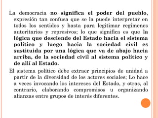 La democracia no significa el poder del pueblo, 
expresión tan confusa que se la puede interpretar en 
todos los sentidos y hasta para legitimar regímenes 
autoritarios y represivos; lo que significa es que la 
lógica que desciende del Estado hacia el sistema 
político y luego hacia la sociedad civil es 
sustituida por una lógica que va de abajo hacia 
arriba, de la sociedad civil al sistema político y 
de allí al Estado. 
El sistema político debe extraer principios de unidad a 
partir de la diversidad de los actores sociales; Lo hace 
a veces invocando los intereses del Estado, y otras, al 
contrario, elaborando compromisos u organizando 
alianzas entre grupos de interés diferentes. 
 