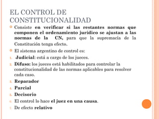 EL CONTROL DE 
CONSTITUCIONALIDAD 
 Consiste en verificar si las restantes normas que 
componen el ordenamiento jurídico se ajustan a las 
normas de la CN, para que la supremacía de la 
Constitución tenga efecto. 
 El sistema argentino de control es: 
1. Judicial: está a cargo de los jueces. 
2. Difuso: los jueces está habilitados para controlar la 
constitucionalidad de las normas aplicables para resolver 
cada caso. 
3. Reparador 
4. Parcial 
5. Decisorio 
6. El control lo hace el juez en una causa. 
7. De efecto relativo 
 