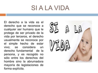 SI A LA VIDA
El derecho a la vida es el
derecho que se reconoce a
cualquier ser humano que le
protege de ser privado de la
vida por terceros, el derecho
usualmente se reconoce por
el simple hecho de estar
vivo; se considera un
derecho fundamental de la
persona, y es recogido no
sólo entre los derechos del
hombre sino la abrumadora
mayoría de legislaciones de
forma explícita.
 