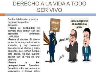 DERECHO A LA VIDA A TODO
SER VIVO
Dentro del derecho a la vida
hay muchos puntos,
destacan:
•Frente al genocidio: El
ejemplo más común son los
atentados terroristas
(11M,11S).
•Frente al aborto: El aborto
es un tema muy actual en la
sociedad, y hay personas
que apoyan el aborto, y otras
personas que luchan porque
esto acabe, ya que supone
acabar con la vida de una
persona.
•Frente a las
desapariciones forzadas:
Se refiere a los secuestros, a
violaciones y demás actos
 
