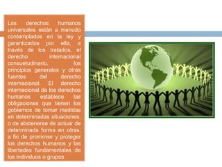 Los derechos humanos
universales están a menudo
contemplados en la ley y
garantizados por ella, a
través de los tratados, el
derecho internacional
consuetudinario, los
principios generales y otras
fuentes del derecho
internacional. El derecho
internacional de los derechos
humanos establece las
obligaciones que tienen los
gobiernos de tomar medidas
en determinadas situaciones,
o de abstenerse de actuar de
determinada forma en otras,
a fin de promover y proteger
los derechos humanos y las
libertades fundamentales de
los individuos o grupos
 