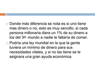  Donde más diferencia se nota es si uno tiene
mas dinero o no, esto es muy sencillo, si cada
persona millonaria diera un 1% de su dinero a
los del 3er mundo a nadie le faltaría de comer.
 Podría una ley mundial en la que la gente
tuviera un mínimo de dinero para sus
necesidades vitales, y si no las tiene se le
asignara una gran ayuda económica
 