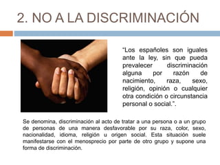 2. NO A LA DISCRIMINACIÓN
“Los españoles son iguales
ante la ley, sin que pueda
prevalecer discriminación
alguna por razón de
nacimiento, raza, sexo,
religión, opinión o cualquier
otra condición o circunstancia
personal o social.”.
Se denomina, discriminación al acto de tratar a una persona o a un grupo
de personas de una manera desfavorable por su raza, color, sexo,
nacionalidad, idioma, religión u origen social. Esta situación suele
manifestarse con el menosprecio por parte de otro grupo y supone una
forma de discriminación.
 