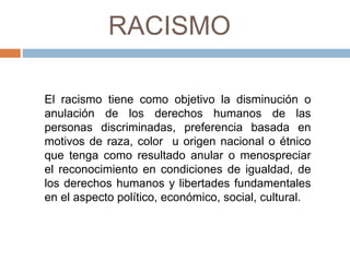 RACISMO
El racismo tiene como objetivo la disminución o
anulación de los derechos humanos de las
personas discriminadas, preferencia basada en
motivos de raza, color u origen nacional o étnico
que tenga como resultado anular o menospreciar
el reconocimiento en condiciones de igualdad, de
los derechos humanos y libertades fundamentales
en el aspecto político, económico, social, cultural.
 