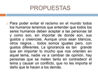 PROPUESTAS
 Para poder evitar el racismo en el mundo todos
los humanos tenemos que entender que todos los
seres humanos deben aceptar a las personas tal
y como son, sin importar de donde son, sus
gustos y creencias. Aunque unos sean blancos,
otros negros… todos somos iguales pero, con
gustos diferentes. La ignorancia es tan grande
que sin importar lo mucho que nos orienten en
aquel tema, nadie va a cambiar de opinión, hay
personas que se meten tanto en contradecir el
tema y causar un conflicto, que no les importa el
daño que le hacen a los demás.
 