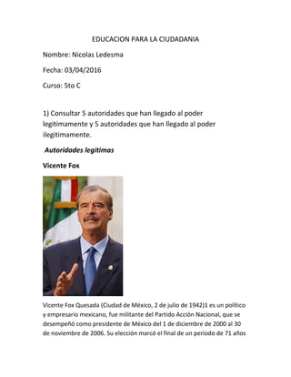 EDUCACION PARA LA CIUDADANIA
Nombre: Nicolas Ledesma
Fecha: 03/04/2016
Curso: 5to C
1) Consultar 5 autoridades que han llegado al poder
legitimamente y 5 autoridades que han llegado al poder
ilegitimamente.
Autoridades legitimas
Vicente Fox
Vicente Fox Quesada (Ciudad de México, 2 de julio de 1942)1 es un político
y empresario mexicano, fue militante del Partido Acción Nacional, que se
desempeñó como presidente de México del 1 de diciembre de 2000 al 30
de noviembre de 2006. Su elección marcó el final de un período de 71 años
 