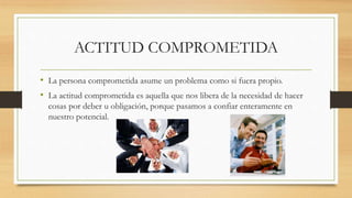 ACTITUD COMPROMETIDA
• La persona comprometida asume un problema como si fuera propio.
• La actitud comprometida es aquella que nos libera de la necesidad de hacer
cosas por deber u obligación, porque pasamos a confiar enteramente en
nuestro potencial.
 