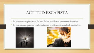 ACTITUD ESCAPISTA
• La persona escapista trata de huir de los problemas para no enfrentarlos.
• Es cuando una persona evade todos sus problemas, tratando de ocultarlos.
 