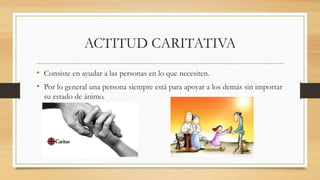ACTITUD CARITATIVA
• Consiste en ayudar a las personas en lo que necesiten.
• Por lo general una persona siempre está para apoyar a los demás sin importar
su estado de ánimo.
 