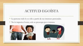 ACTITUD EGOÍSTA
• La persona todo lo ve sólo a partir de sus intereses personales.
• No le importa el resto, solo se preocupa por si mismo.
 