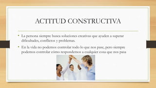 ACTITUD CONSTRUCTIVA
• La persona siempre busca soluciones creativas que ayuden a superar
dificultades, conflictos y problemas.
• En la vida no podemos controlar todo lo que nos pase, pero siempre
podemos controlar cómo respondemos a cualquier cosa que nos pasa
 