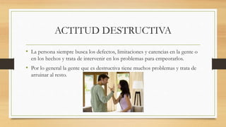 ACTITUD DESTRUCTIVA
• La persona siempre busca los defectos, limitaciones y carencias en la gente o
en los hechos y trata de intervenir en los problemas para empeorarlos.
• Por lo general la gente que es destructiva tiene muchos problemas y trata de
arruinar al resto.
 