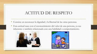 ACTITUD DE RESPETO
• Consiste en reconocer la dignidad y la libertad de las otras personas.
• Esta actitud nace con el reconocimiento del valor de una persona, ya sea
inherente o también relacionado con una habilidad o comportamiento.
 