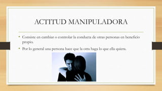 ACTITUD MANIPULADORA
• Consiste en cambiar o controlar la conducta de otras personas en beneficio
propio.
• Por lo general una persona hace que la otra haga lo que ella quiera.
 